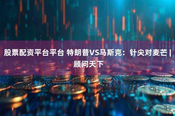 股票配资平台平台 特朗普VS马斯克：针尖对麦芒 | 顾问天下