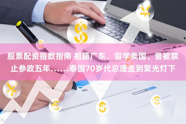 股票配资指数指南 祖籍广东、留学美国、曾被禁止参政五年……泰国70岁代总理走到聚光灯下