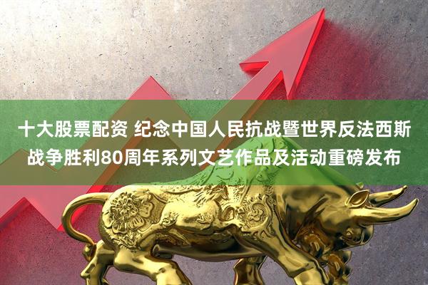 十大股票配资 纪念中国人民抗战暨世界反法西斯战争胜利80周年系列文艺作品及活动重磅发布