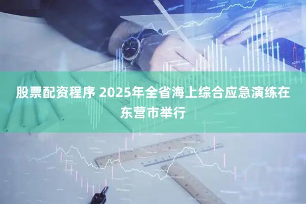 股票配资程序 2025年全省海上综合应急演练在东营市举行
