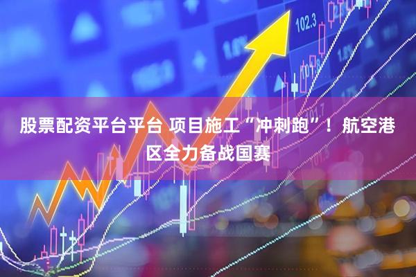 股票配资平台平台 项目施工“冲刺跑”！航空港区全力备战国赛