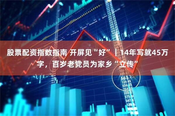 股票配资指数指南 开屏见“好”｜14年写就45万字，百岁老党员为家乡“立传”