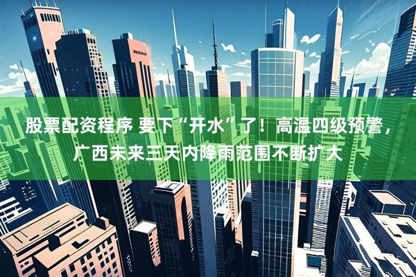 股票配资程序 要下“开水”了！高温四级预警，广西未来三天内降雨范围不断扩大