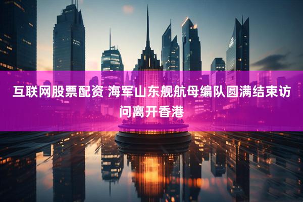 互联网股票配资 海军山东舰航母编队圆满结束访问离开香港