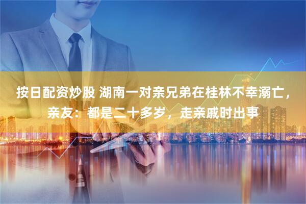 按日配资炒股 湖南一对亲兄弟在桂林不幸溺亡，亲友：都是二十多岁，走亲戚时出事