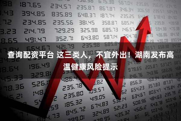 查询配资平台 这三类人，不宜外出！湖南发布高温健康风险提示