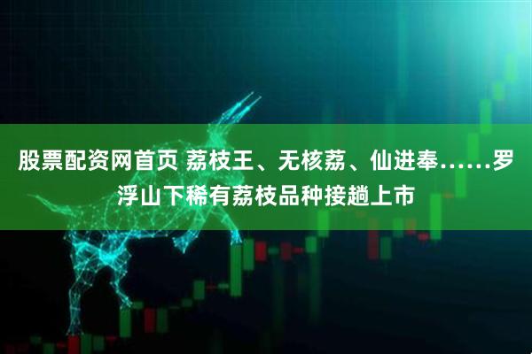 股票配资网首页 荔枝王、无核荔、仙进奉……罗浮山下稀有荔枝品种接趟上市