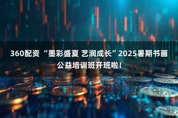 360配资 “墨彩盛夏 艺润成长”2025暑期书画公益培训班开班啦！