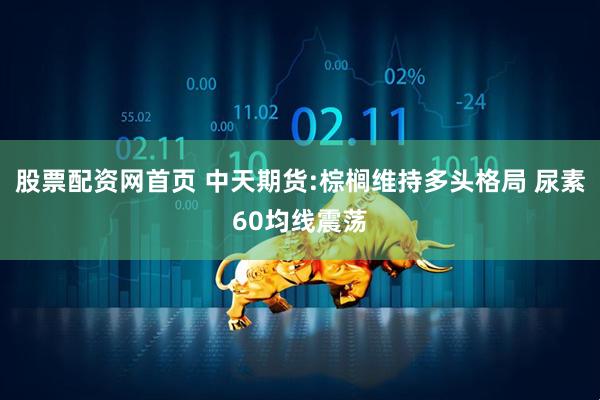 股票配资网首页 中天期货:棕榈维持多头格局 尿素60均线震荡