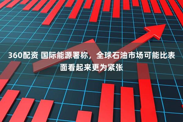 360配资 国际能源署称，全球石油市场可能比表面看起来更为紧张