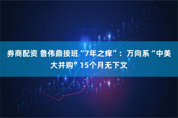 券商配资 鲁伟鼎接班“7年之痒”：万向系“中美大并购”15个月无下文