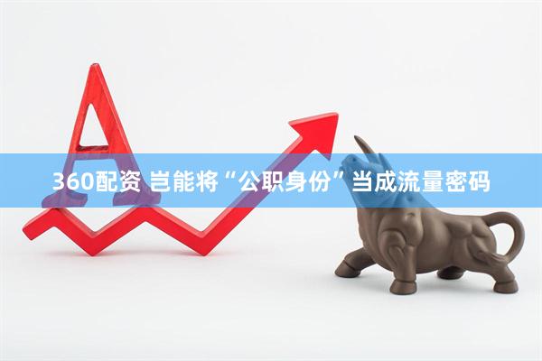 360配资 岂能将“公职身份”当成流量密码