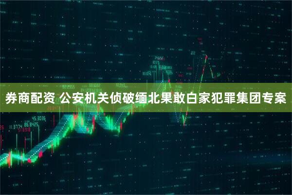 券商配资 公安机关侦破缅北果敢白家犯罪集团专案
