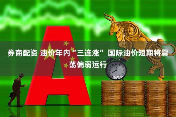 券商配资 油价年内“三连涨” 国际油价短期将震荡偏弱运行
