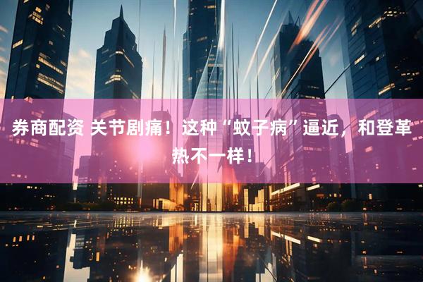 券商配资 关节剧痛！这种“蚊子病”逼近，和登革热不一样！