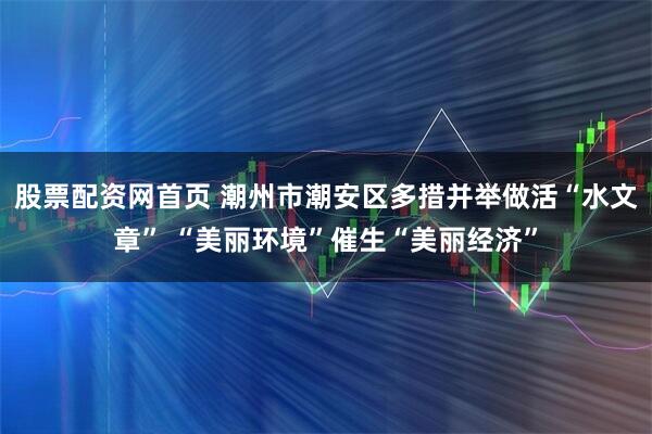 股票配资网首页 潮州市潮安区多措并举做活“水文章” “美丽环境”催生“美丽经济”