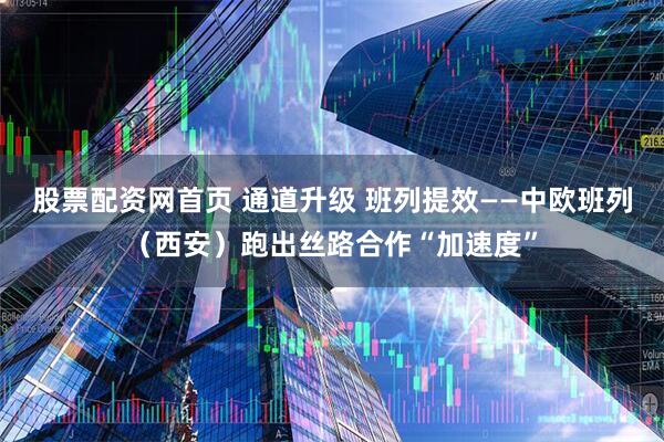 股票配资网首页 通道升级 班列提效——中欧班列（西安）跑出丝路合作“加速度”
