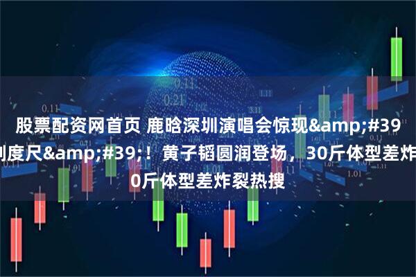 股票配资网首页 鹿晗深圳演唱会惊现&#39;人形刻度尺&#39;！黄子韬圆润登场，30斤体型差炸裂热搜